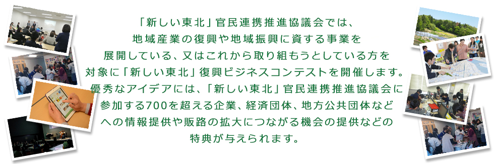 復興庁が平成25年12月に設立した「新しい東北」官民連携推進協議会では、被災地の産業復興に向けた地域産業の創出の機運醸成を図ることを目的に、復興庁からの委託事業として「新しい東北」復興ビジネスコンテストを開催することとしました。被災地における地域産業の復興や地域振興に資する事業(又は事業計画)を募集致しますので、是非ご応募ください。